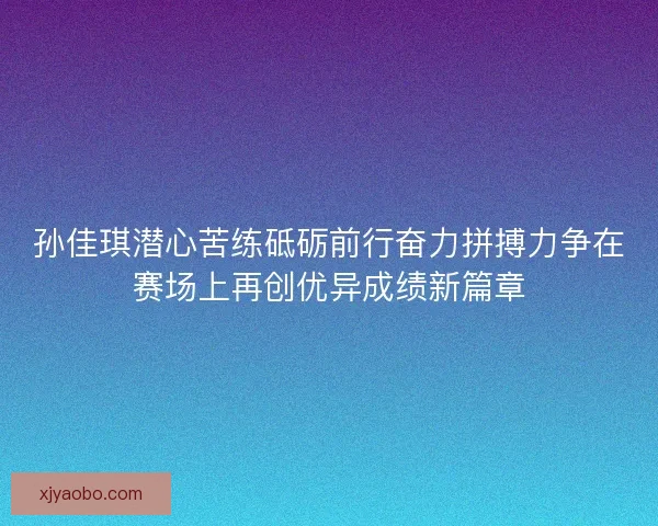 孙佳琪潜心苦练砥砺前行奋力拼搏力争在赛场上再创优异成绩新篇章